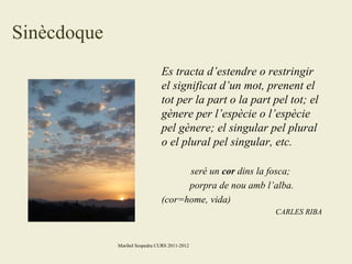Sinècdoque
Es tracta d’estendre o restringir
el significat d’un mot, prenent el
tot per la part o la part pel tot; el
gènere per l’espècie o l’espècie
pel gènere; el singular pel plural
o el plural pel singular, etc.
seré un cor dins la fosca;
porpra de nou amb l’alba.
(cor=home, vida)
CARLES RIBA

Maribel Sospedra CURS 2011-2012

 