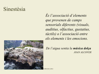 Sinestèsia
És l’associació d’elements
que provenen de camps
sensorials diferents (visuals,
auditius, olfactius, gustatius,
tàctils) o l’associació entre
els elements i les emocions.
De l’aigua sentia la música dolça
JOAN ALCOVER

Maribel Sospedra CURS 2011-2012

 