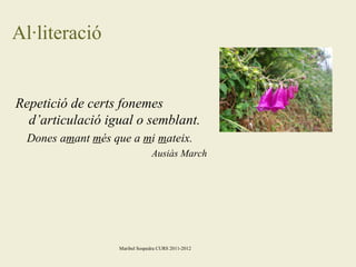 Al·literació

Repetició de certs fonemes
d’articulació igual o semblant.
Dones amant més que a mi mateix.
Ausiàs March

Maribel Sospedra CURS 2011-2012

 