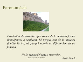 Paronomàsia

Proximitat de paraules que sonen de la mateixa forma
(homòfones) o semblant, bé perquè són de la mateixa
família lèxica, bé perquè només es diferencien en un
fonema.
He fet senyor del seny a mon voler.
Maribel Sospedra CURS 2011-2012

Ausiàs March

 