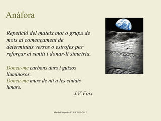 Anàfora
Repetició del mateix mot o grups de
mots al començament de
determinats versos o estrofes per
reforçar el sentit i donar-li simetria.
Doneu-me carbons durs i guixos
lluminosos.
Doneu-me murs de nit a les ciutats
lunars.
J.V.Foix

Maribel Sospedra CURS 2011-2012

 