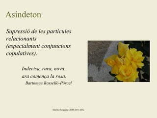 Asíndeton
Supressió de les partícules
relacionants
(especialment conjuncions
copulatives).
Indecisa, rara, nova
ara comença la rosa.
Bartomeu Rosselló-Pòrcel

Maribel Sospedra CURS 2011-2012

 