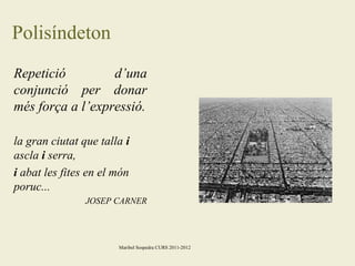 Polisíndeton
Repetició
d’una
conjunció per donar
més força a l’expressió.
la gran ciutat que talla i
ascla i serra,
i abat les fites en el món
poruc...
JOSEP CARNER

Maribel Sospedra CURS 2011-2012

 