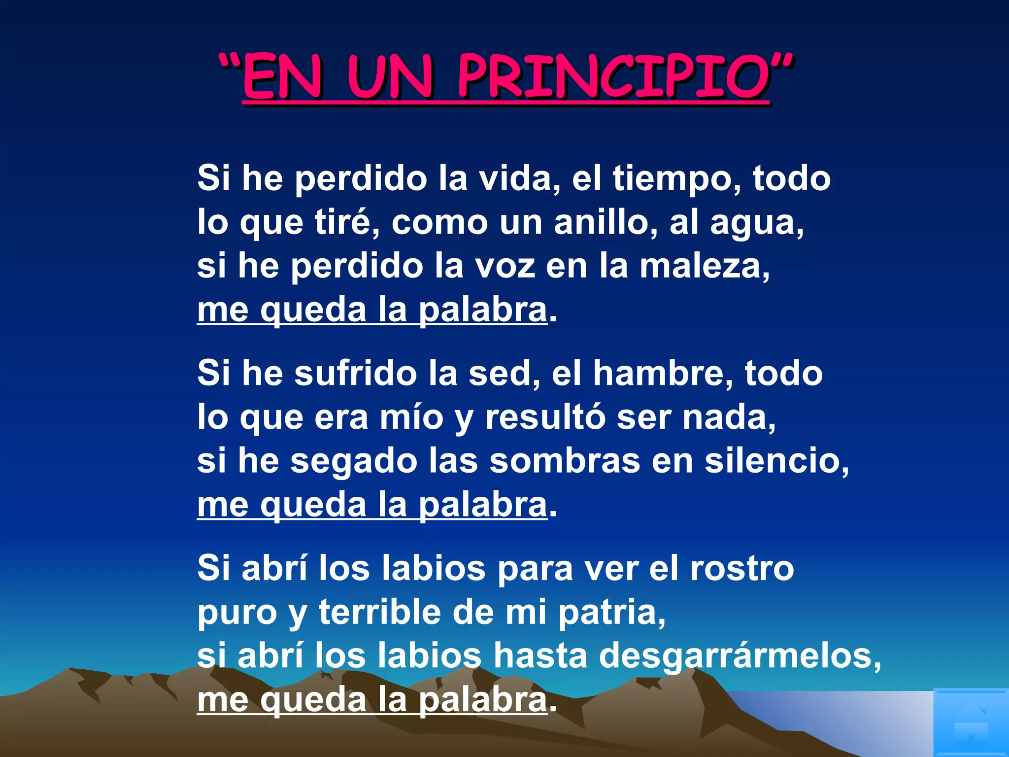 “ EN UN PRINCIPIO ” Si he perdido la vida, el tiempo, todo lo que tiré, como un anillo, al agua, si he perdido la voz en la maleza, me queda la palabra . Si he sufrido la sed, el hambre, todo lo que era mío y resultó ser nada, si he segado las sombras en silencio, me queda la palabra . Si abrí los labios para ver el rostro puro y terrible de mi patria, si abrí los labios hasta desgarrármelos, me queda la palabra . 