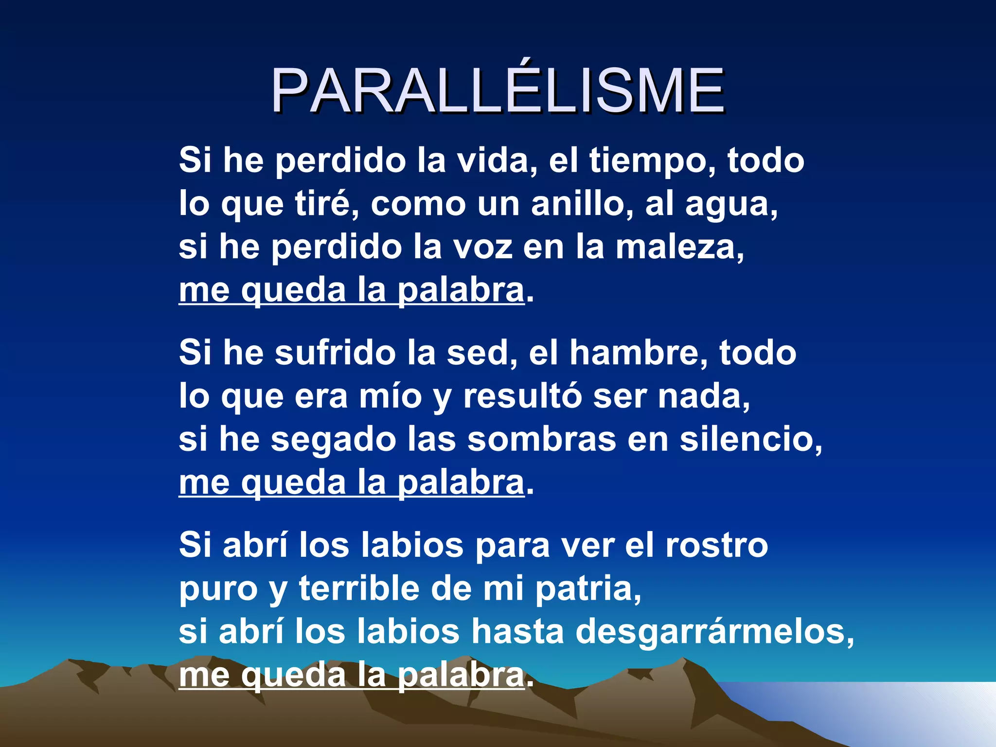 PARALLÉLISME Si he perdido la vida, el tiempo, todo lo que tiré, como un anillo, al agua, si he perdido la voz en la maleza, me queda la palabra . Si he sufrido la sed, el hambre, todo lo que era mío y resultó ser nada, si he segado las sombras en silencio, me queda la palabra . Si abrí los labios para ver el rostro puro y terrible de mi patria, si abrí los labios hasta desgarrármelos, me queda la palabra . 