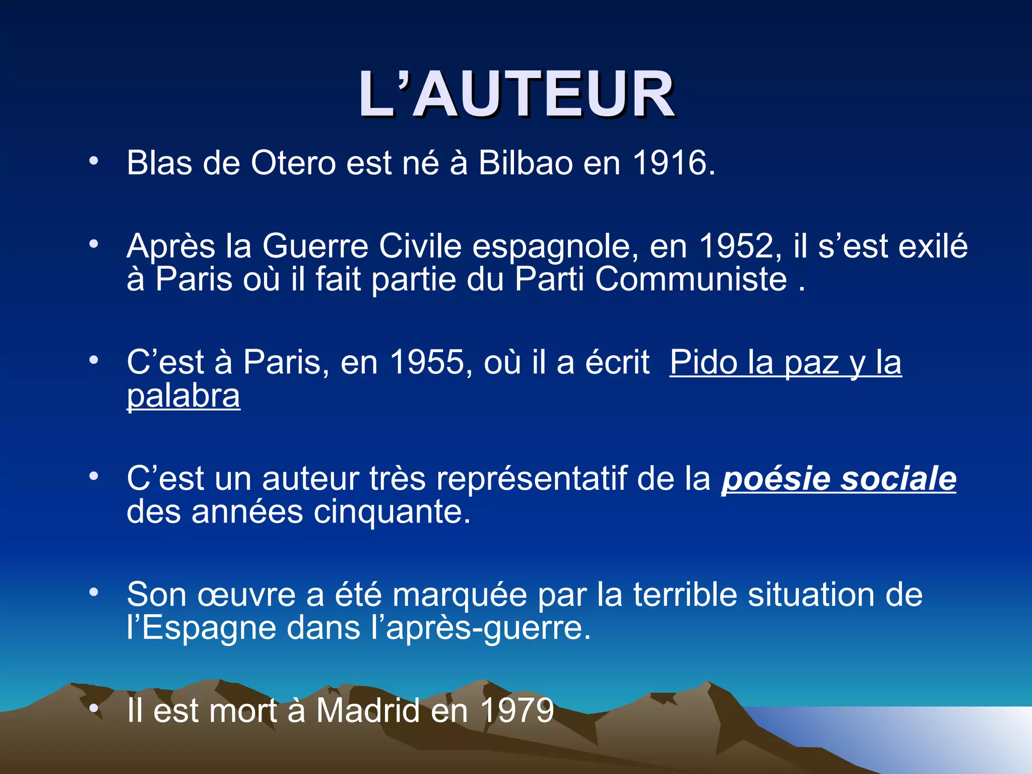 L’AUTEUR Blas de Otero est né à Bilbao en 1916. Après la Guerre Civile espagnole, en 1952, il s’est exilé à Paris où il fait partie du Parti Communiste . C’est à Paris, en 1955, où il a écrit  Pido la paz y la palabra C’est un auteur très représentatif de la  poésie sociale  des années cinquante. Son œuvre a été marquée par la terrible situation de l’Espagne dans l’après-guerre. Il est mort à Madrid en 1979 
