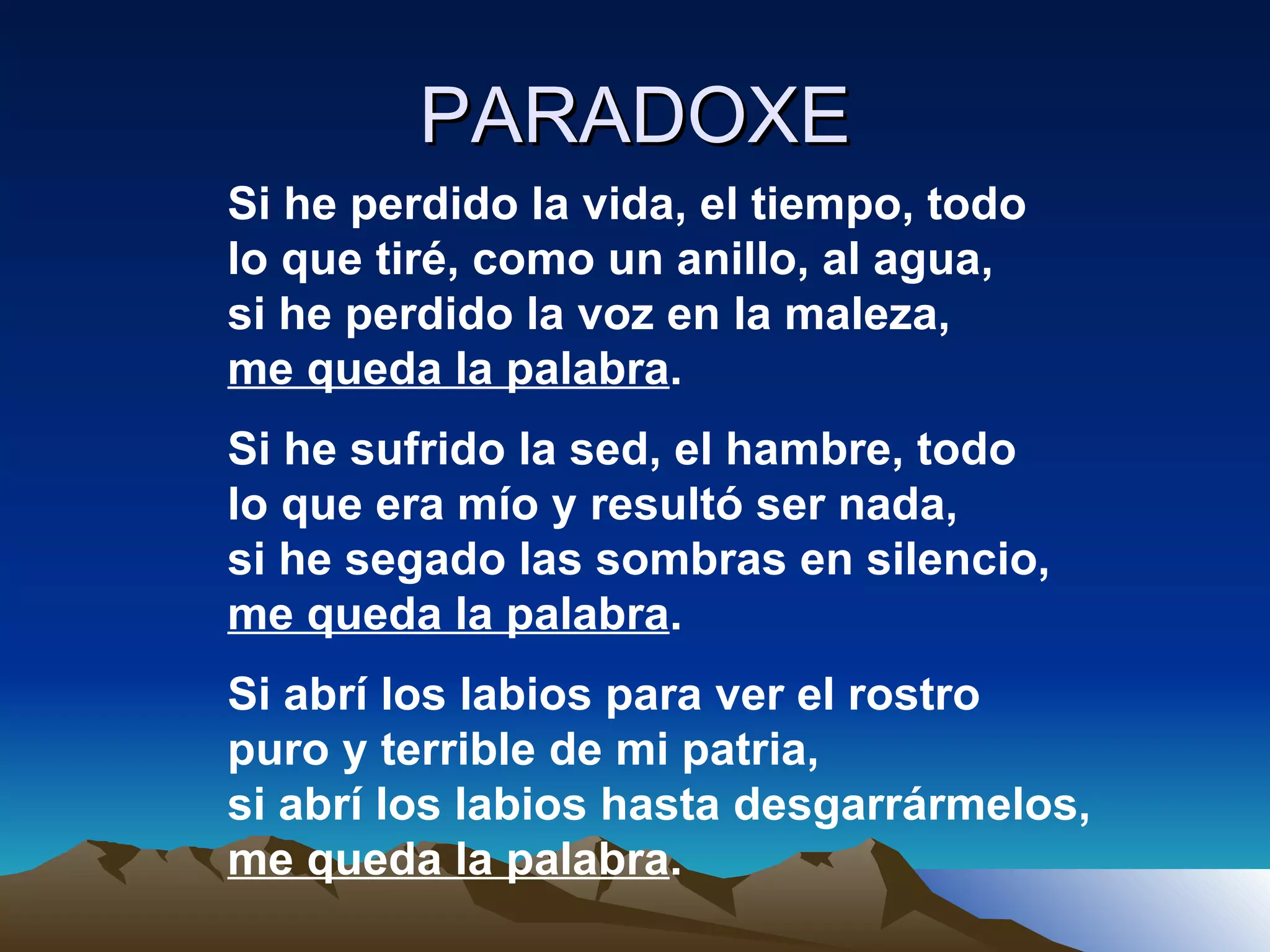 PARADOXE Si he perdido la vida, el tiempo, todo lo que tiré, como un anillo, al agua, si he perdido la voz en la maleza, me queda la palabra . Si he sufrido la sed, el hambre, todo lo que era mío y resultó ser nada, si he segado las sombras en silencio, me queda la palabra . Si abrí los labios para ver el rostro puro y terrible de mi patria, si abrí los labios hasta desgarrármelos, me queda la palabra . 