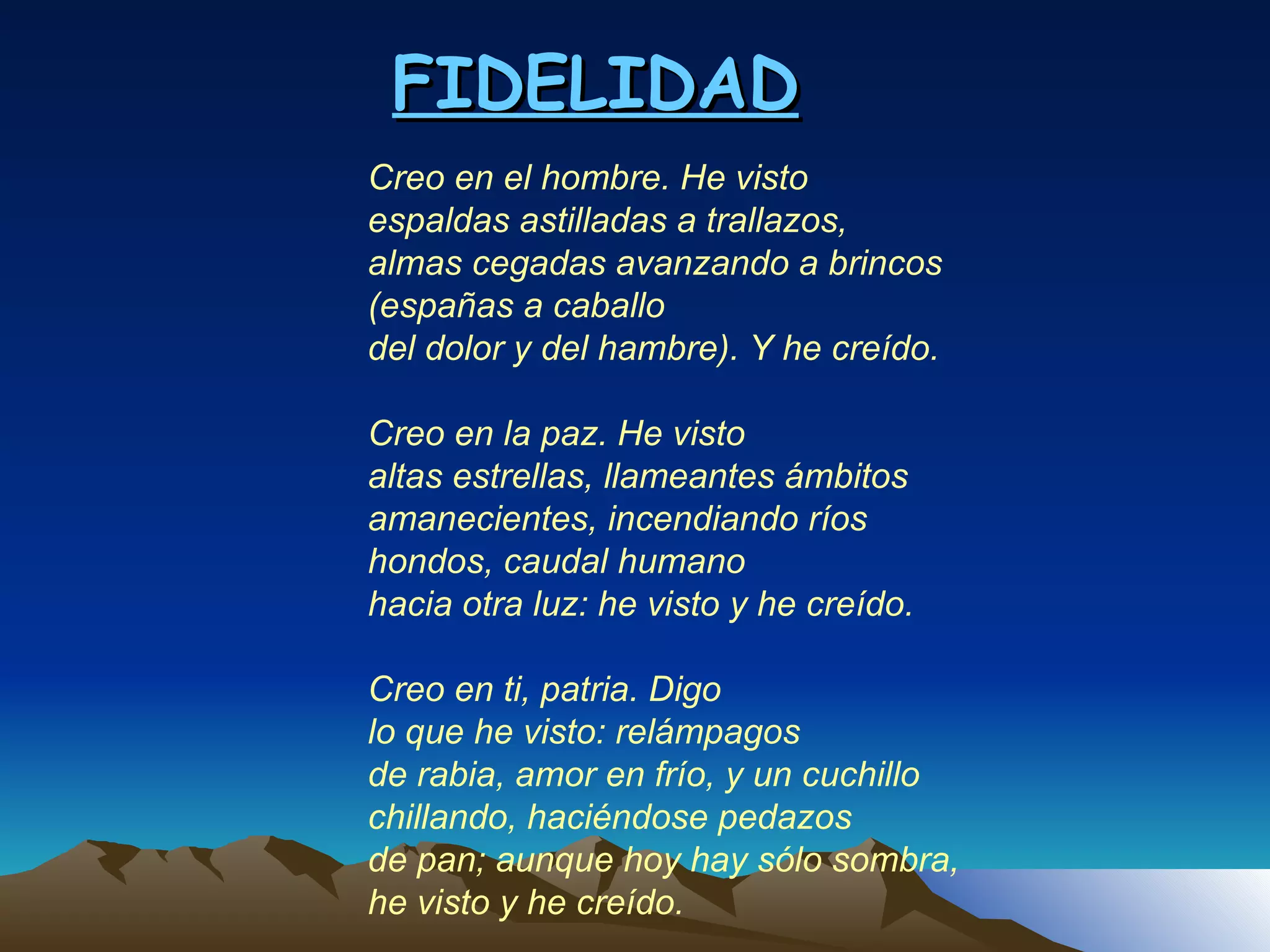 FIDELIDAD Creo en el hombre. He visto espaldas astilladas a trallazos, almas cegadas avanzando a brincos (españas a caballo del dolor y del hambre). Y he creído.   Creo en la paz. He visto altas estrellas, llameantes ámbitos amanecientes, incendiando ríos hondos, caudal humano hacia otra luz: he visto y he creído.   Creo en ti, patria. Digo lo que he visto: relámpagos de rabia, amor en frío, y un cuchillo chillando, haciéndose pedazos de pan; aunque hoy hay sólo sombra, he visto y he creído. 