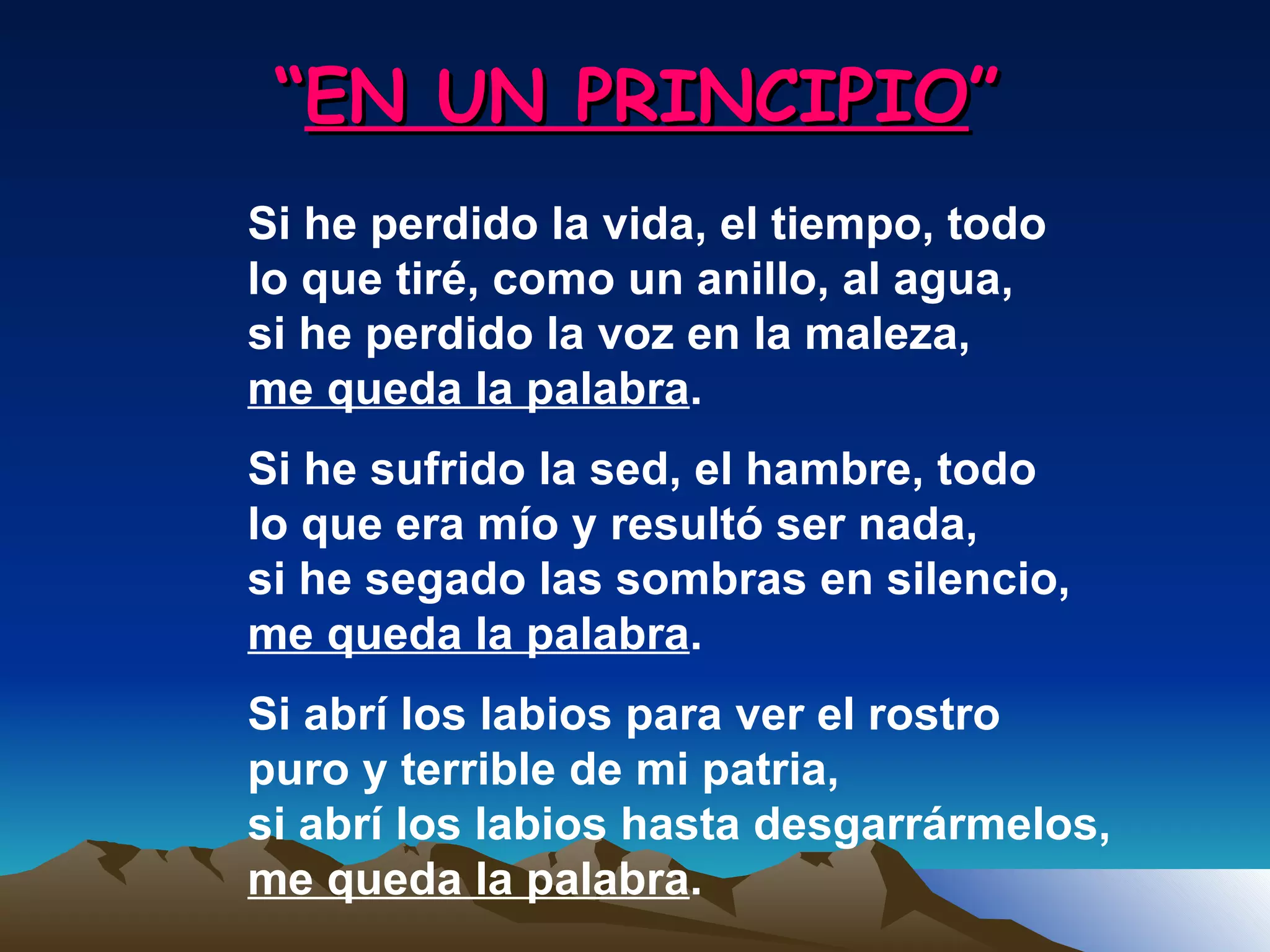 “ EN UN PRINCIPIO ” Si he perdido la vida, el tiempo, todo lo que tiré, como un anillo, al agua, si he perdido la voz en la maleza, me queda la palabra . Si he sufrido la sed, el hambre, todo lo que era mío y resultó ser nada, si he segado las sombras en silencio, me queda la palabra . Si abrí los labios para ver el rostro puro y terrible de mi patria, si abrí los labios hasta desgarrármelos, me queda la palabra . 