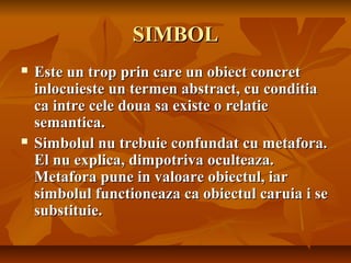 SIMBOL




Este un trop prin care un obiect concret
inlocuieste un termen abstract, cu conditia
ca intre cele doua sa existe o relatie
semantica.
Simbolul nu trebuie confundat cu metafora.
El nu explica, dimpotriva oculteaza.
Metafora pune in valoare obiectul, iar
simbolul functioneaza ca obiectul caruia i se
substituie.

 