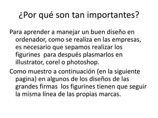 ¿Por qué son tan importantes?
Para aprender a manejar un buen diseño en
ordenador, como se realiza en las empresas,
es necesario que sepamos realizar los
figurines para después plasmarlos en
illustrator, corel o photoshop.
Como muestro a continuación (en la siguiente
pagina) en algunos de los diseños de las
grandes firmas los figurines tienen que seguir
la misma línea de las propias marcas.
 