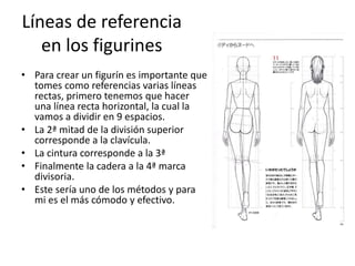 Líneas de referencia
en los figurines
• Para crear un figurín es importante que
tomes como referencias varias líneas
rectas, primero tenemos que hacer
una línea recta horizontal, la cual la
vamos a dividir en 9 espacios.
• La 2ª mitad de la división superior
corresponde a la clavícula.
• La cintura corresponde a la 3ª
• Finalmente la cadera a la 4ª marca
divisoria.
• Este sería uno de los métodos y para
mi es el más cómodo y efectivo.
 