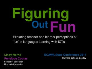 Figuring
          Out Fun
        Exploring teacher and learner perceptions of
        ‘fun’ in languages learning with ICTs



Lindy Norris                 ECAWA State Conference 2011
Penelope Coutas                           Canning College, Bentley
School of Education
Murdoch University
 