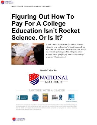 Helpful Financial Information from National Debt Relief …
Figuring Out How To
Pay For A College
Education Isn’t Rocket
Science. Or Is It?
If your child is a high school junior this year and
intends to go to college, you’re about to embark on
what could be your most confusing year ever, which
is determining where you child will go to school
and how you're going to pay for his or her college
education. (Continued …)
Brought To You By:
 