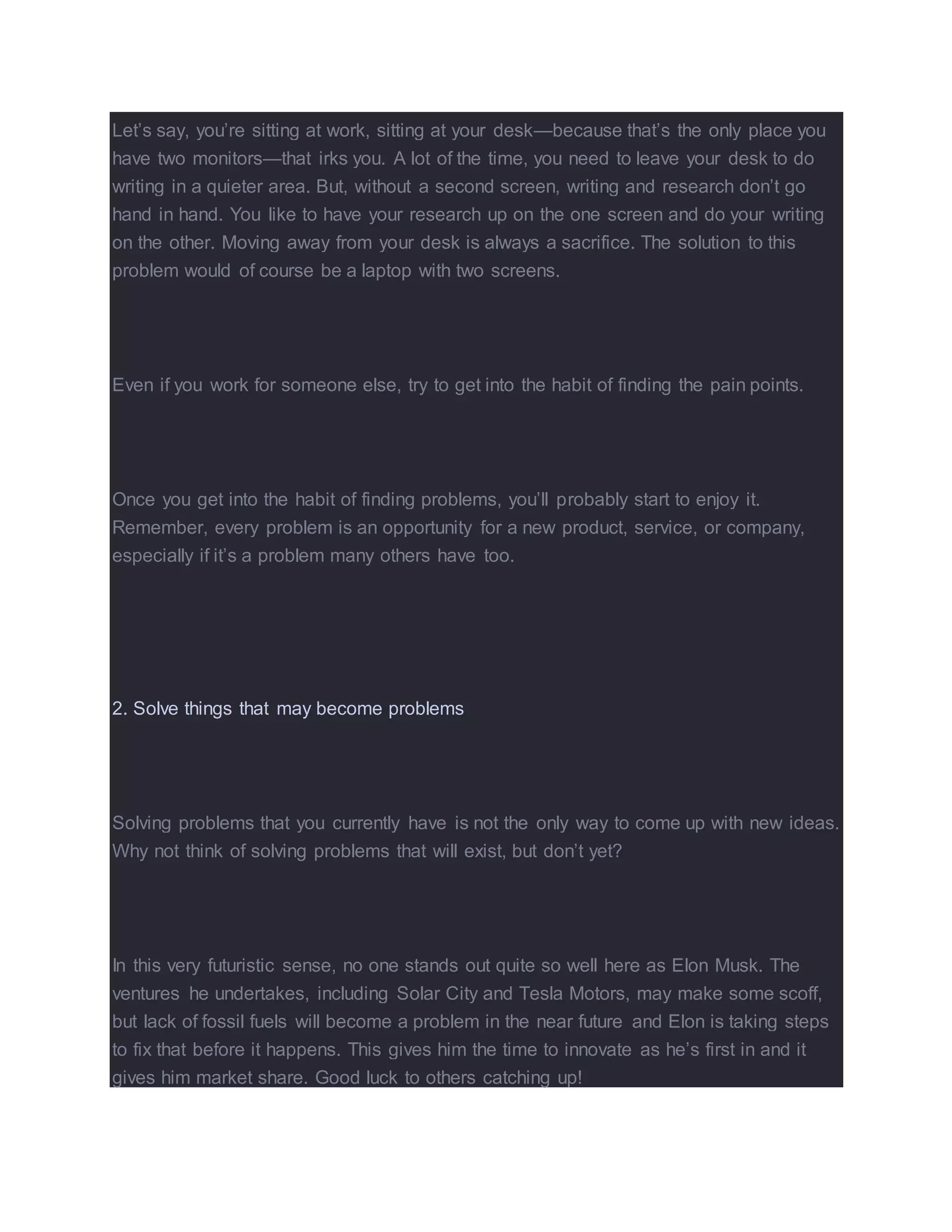 Let’s say, you’re sitting at work, sitting at your desk—because that’s the only place you
have two monitors—that irks you. A lot of the time, you need to leave your desk to do
writing in a quieter area. But, without a second screen, writing and research don’t go
hand in hand. You like to have your research up on the one screen and do your writing
on the other. Moving away from your desk is always a sacrifice. The solution to this
problem would of course be a laptop with two screens.
Even if you work for someone else, try to get into the habit of finding the pain points.
Once you get into the habit of finding problems, you’ll probably start to enjoy it.
Remember, every problem is an opportunity for a new product, service, or company,
especially if it’s a problem many others have too.
2. Solve things that may become problems
Solving problems that you currently have is not the only way to come up with new ideas.
Why not think of solving problems that will exist, but don’t yet?
In this very futuristic sense, no one stands out quite so well here as Elon Musk. The
ventures he undertakes, including Solar City and Tesla Motors, may make some scoff,
but lack of fossil fuels will become a problem in the near future and Elon is taking steps
to fix that before it happens. This gives him the time to innovate as he’s first in and it
gives him market share. Good luck to others catching up!
 