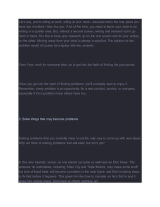 Let’s say, you’re sitting at work, sitting at your desk—because that’s the only place you
have two monitors—that irks you. A lot of the time, you need to leave your desk to do
writing in a quieter area. But, without a second screen, writing and research don’t go
hand in hand. You like to have your research up on the one screen and do your writing
on the other. Moving away from your desk is always a sacrifice. The solution to this
problem would of course be a laptop with two screens.
Even if you work for someone else, try to get into the habit of finding the pain points.
Once you get into the habit of finding problems, you’ll probably start to enjoy it.
Remember, every problem is an opportunity for a new product, service, or company,
especially if it’s a problem many others have too.
2. Solve things that may become problems
Solving problems that you currently have is not the only way to come up with new ideas.
Why not think of solving problems that will exist, but don’t yet?
In this very futuristic sense, no one stands out quite so well here as Elon Musk. The
ventures he undertakes, including Solar City and Tesla Motors, may make some scoff,
but lack of fossil fuels will become a problem in the near future and Elon is taking steps
to fix that before it happens. This gives him the time to innovate as he’s first in and it
gives him market share. Good luck to others catching up!
 