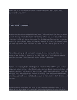 This is why, if you can figure out how to save people money, you’ll have a good
business idea, new or not.
5. Make people’s lives easier
A coffee machine with a timer that ensures there’s hot coffee when you wake; a central
vacuum cleaning system that means only carrying a hose and brush around the house
rather than the full unit; a smart thermostat like Nest that can figure out how to save you
energy; shopping baskets placed at convenient intervals in the store in case you decide
you want to purchase more than what your arms can hold—the list goes on and on.
Remember, coming up with business ideas doesn’t mean you have to focus on
inventing new products or services. In fact, you could just as easily adapt an existing
service or introduce a new benefit that makes peoples’ lives easier.
Kohls is one company that is attracting return customers time and time again because
they’ve got a lifetime return policy. Even if you’ve lost your box and your receipt they will
take back a product and replace or refund it—your choice. Not only does this make you
feel good about the company, but it keeps you coming back, despite the fact that their
prices have obviously been marked up to account for this benefit. In short, it makes your
life easy.
There are always small ways you could be making things easier for yourself or for
others. In fact, if you think about doing this, on an ongoing basis, you may find you’re
 