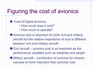 Figuring the cost of avionics
Cost of Digital Avionics
 How much does it cost?
 How much to operate?
Avionics cost is important for both civil and military
aircraft but the relative importance of cost is different
between civil and military aircraft
Civil aircraft – avionics cost is as important as the
performance variables such as reliability and weight
Military aircraft – contribution of avionics for mission
success is more important than avionics cost
 