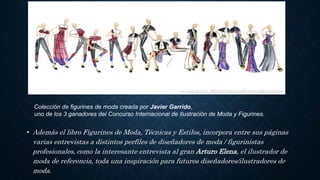• Además el libro Figurines de Moda, Técnicas y Estilos, incorpora entre sus páginas
varias entrevistas a distintos perfiles de diseñadores de moda / figurinistas
profesionales, como la interesante entrevista al gran Arturo Elena, el ilustrador de
moda de referencia, toda una inspiración para futuros diseñadores/ilustradores de
moda.
Colección de figurines de moda creada por Javier Garrido,
uno de los 3 ganadores del Concurso Internacional de Ilustración de Moda y Figurines.
 