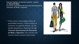 • Como cierre a tanta página llena de
genialidad creativa, el libro incluye en
exclusiva un capítulo Galería, con los
diseños ganadores y finalistas del 1er
Concurso Internacional de Ilustración
de Moda y Figurines. Una muestra del
enorme talento creativo más actual.
Figurines digitales en formato vectorial, creados
por Eduardo Meliá,
uno de los 3 ganadores del Concurso Internacional de
Ilustración de Moda y Figurines
 