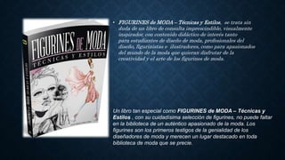 • FIGURINES de MODA – Técnicas y Estilos, se trata sin
duda de un libro de consulta imprescindible, visualmente
inspirador, con contenido didáctico de interés tanto
para estudiantes de diseño de moda, profesionales del
diseño, figurinistas e ilustradores, como para apasionados
del mundo de la moda que quieran disfrutar de la
creatividad y el arte de los figurines de moda.
Un libro tan especial como FIGURINES de MODA – Técnicas y
Estilos , con su cuidadísima selección de figurines, no puede faltar
en la biblioteca de un auténtico apasionado de la moda. Los
figurines son los primeros testigos de la genialidad de los
diseñadores de moda y merecen un lugar destacado en toda
biblioteca de moda que se precie.
 