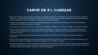 CANON DE 8½ CABEZAS
• Esta serie de normas y proporciones para representar la figura humana, fueron explicadas en la antigua Grecia por el escultor
Policleto en un libro titulado el Kanon (S. V a de c), nombre que desde entonces seguimos utilizando, de esta forma decimos que
estamos utilizando un canon de 8 cabezas u 8 cabezas y ½ en nuestra escultura.
• El canon es un concepto que se refiere a las proporciones perfectas o ideales del cuerpo humano y las relaciones de medidas
armónicas entre las distintas partes de una figura.
• Hay artistas a lo largo de la historia que utilizaron el de 7 cabezas, 7 cabezas y ½, 8 cabezas, 8 cabezas y ½ e incluso 9 cabezas.
• Pero el canon de 8 cabezas es el que mejor representa la figura humana y el que generalmente se utiliza desde Grecia hasta
nuestros días. Si tomamos 22.5 cm como medida de una cabeza humana de adulto ideal y la multiplicamos por 8 el total de su
cuerpo seria 1,80 cm .
• Los niños por supuesto tienen otras proporciones que van desde las 4 cabezas a las 7 cabezas en sus distintas etapas de
crecimiento.
• Bueno, gracias a esta división en ocho partes iguales podemos saber que el pezón de un adulto está situado exactamente a una
distancia de 2 cabezas , el ombligo a 3 cabezas, los genitales a 4 y las rodillas a 6 cabezas.
• También podemos sacar el ancho de los hombros y las caderas que viene siendo 2 cabezas, estas dos medidas varían del hombre a
la mujer, casi podemos decir que se invierten, los hombres tenemos los hombros un poco más anchos que las caderas y al revés en
las mujeres, ellas tienen la cadera un poco más ancha que los hombros.
 