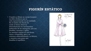 FIGURÍN ESTÁTICO
• Cuando se dibuja un cuerpo humano
no debe olvidarse que se
está representando un ser animado.
En el ámbito del diseño de
moda es básico observar
detenidamente los movimientos
habituales de las maniquíes, que son
flexibles, sinuosos y ágiles.
La maniquí camina de una forma
única e irrepetible, gira y se
contonea admirablemente, se detiene
y muestra unas poses que
desafían el equilibrio.
 