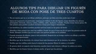 ALGUNOS TIPS PARA DIBUJAR UN FIGURÍN
DE MODA CON POSE DE TRES CUARTOS
• Ten en cuenta que no es un dibujo simétrico, sino que un lado será más ancho que el otro
• Inicia de lo general a lo particular: empieza por definir el alto del figurín, luego identifica las alturas
principales; clavícula, cintura, cadera, rodillas, codos, muñecas y tobillos. Puedes trazar líneas guías. En
éste primer paso puedes ayudarte de líneas rectas para luego ir detallando.
• Los hombros y la cadera también pueden moverse como en las poses de frente
• Identifica cómo quieres que sean tus rodillas. Puede ser que el torso sea de 3/4 pero las piernas estén de
frente. Siempre rectifica que se vea como una postura posible en la realidad.
• Cuando termines de dibujar, pasa a otra actividad. Después de un tiempo vuelve a tu dibujo y rectifica
que se vea proporcionado.
• Rectifica que de la clavícula a la cintura haya más distancia que de la cintura a la cadera.
• Verifica que las rodillas estén hacia la mitad de las piernas (Entre la cadera y el tobillo)
• Si quieres darle un aspecto más femenino, puedes hacer más cintura y dibujar la cadera en curva.
• Rectifica que los brazos tienen el mismo ancho, al igual que las piernas.
 