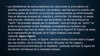 • Los diseñadores de moda presentan sus colecciones al gran público en
desfiles, pasarelas y showrooms. Las modelos, vestidas para la ocasión, son
las encargadas de mostrar en acción las nuevas prendas ya materializadas
tras un laborioso proceso de creación y confección. Sin embargo, si somos
más precisos, debemos aclarar que las modelos, no son las primeras en
“vestir” las prendas ideadas por el diseñador, este privilegio de “vestir” en
primicia las prendas recién diseñadas corresponde en realidad a los
denominados figurines de moda. Pero ¿qué es un figurín? El figurín de moda,
es la representación dibujada de la figura humana a una escala
reducida figura>figurín .
Sin ser de carne y hueso, el figurín realiza la misma función sobre el papel
que una modelo, con la ventaja de estar dibujada con los rasgos y
características preferidos por el diseñador, pudiendo estilizar la figura sin
los límites intrínsecos de la anatomía humana.
 