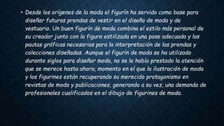 • Desde los orígenes de la moda el figurín ha servido como base para
diseñar futuras prendas de vestir en el diseño de moda y de
vestuario. Un buen figurín de moda combina el estilo más personal de
su creador junto con la figura estilizada en una pose adecuada y las
pautas gráficas necesarias para la interpretación de las prendas y
colecciones diseñadas. Aunque el figurín de moda se ha utilizado
durante siglos para diseñar moda, no se le había prestado la atención
que se merece hasta ahora, momento en el que la ilustración de moda
y los figurines están recuperando su merecido protagonismo en
revistas de moda y publicaciones, generando a su vez, una demanda de
profesionales cualificados en el dibujo de figurines de moda.
 
