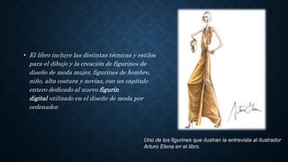 • El libro incluye las distintas técnicas y estilos
para el dibujo y la creación de figurines de
diseño de moda mujer, figurines de hombre,
niño, alta costura y novias, con un capítulo
entero dedicado al nuevo figurín
digital utilizado en el diseño de moda por
ordenador.
Uno de los figurines que ilustran la entrevista al ilustrador
Arturo Elena en el libro.
 