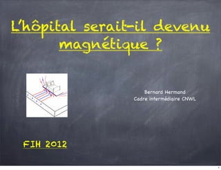 L’hôpital serait-il devenu
       magnétique ?


                    Bernard Hermand
                Cadre intermédiaire CNWL




 FIH 2012

                                           1
 