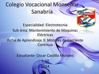 Colegio Vocacional Monseñor
Sanabria
Especialidad: Electrotecnia
Sub área: Mantenimiento de Maquinas
Eléctricas
Ficha de Aprendizaje 3: Motores de Corriente
Continua
Estudiante: Oscar Castillo Morales
5-10
2014
 