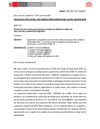 SINAD : MPT2021-EXT-0030681
San Juan de Lurigancho, 18 de Junio del 2021
OFICIO MULTIPLE Nº085 - 2021-MINEDU/VMGI-DRELM-UGEL.05-DIR.-ASGESE-ESIE
Señor (a):
Director(a) de la Institución Educativa Pública de EBR de la UGEL 05
San Juan de Lurigancho-El Agustino
Presente. -
ASUNTO : Supervisión a la gestión escolar en las instituciones educativas públicas
focalizadas 2021 - en el marco de la emergencia sanitaria para la
prevención y control del COVID 19.
REFERENCIA: a) RM N° 215-2015-MINEDU
b) RVM N° 273-2020-MINEDU
c) RVM N° 155-2021-MINEDU
d) DS Nº 006-2021-MINEDU
e) Plan de Trabajo de Supervisión 2021
De mi mayor consideración:
Me dirijo a usted, a fin de comunicarle que en el Plan de Trabajo de Supervisión 2021, en
el marco de la emergencia sanitaria para la prevención y control del COVID 19, el Área de
Supervisión y Gestión del Servicio Educativo - ASGESE; adaptándose al trabajo remoto y
en salvaguarda tanto del personal que labora en la UGEL 05 como el personal que trabaja
en las instituciones educativas ha implementado, la estrategia virtual de supervisión. En ese
sentido, se ha determinado realizar la supervisión programada al personal directivo de las
instituciones educativas públicas registradas en el cuadro anexo, para verificar el proceso
de gestión escolar en la institución educativa.
La supervisión programada a cargo del ESIE – ASGESE de la UGEL 05 se realiza en
atención a la competencia de supervisión de instituciones educativas, de conformidad con
las facultades previstas en el artículo 30° de la RM N° 215-2015-MINEDU, que especifica
las funciones de la oficina de supervisión del servicio educativo. Cabe resaltar que esta
supervisión programada tiene fines orientativos, a fin de detectar alertas en la gestión y
comunicarlas a través de las recomendaciones que correspondan y/o asistencia técnica,
garantizando así la mejora de la calidad de los procesos garantizándose el logro de los
aprendizajes.
 