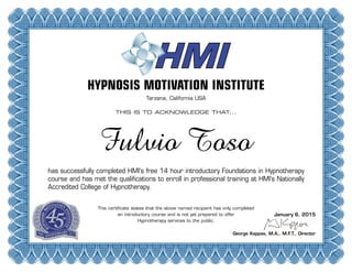 HYPNOSIS MOTIVATION INSTITUTE
Tarzana, California USA
THIS IS TO ACKNOWLEDGE THAT...
has successfully completed HMI's free 14 hour introductory Foundations in Hypnotherapy
course and has met the qualifications to enroll in professional training at HMI’s Nationally
Accredited College of Hypnotherapy.
This certificate states that the above named recipient has only completed
an introductory course and is not yet prepared to offer
Hypnotherapy services to the public.
George Kappas, M.A., M.F.T., Director
Fulvio Toso
January 6, 2015
 