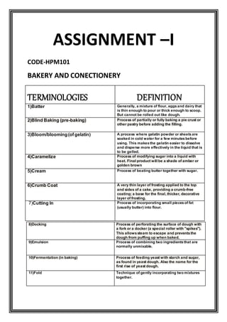 ASSIGNMENT –I
CODE-HPM101
BAKERY AND CONECTIONERY
TERMINOLOGIES DEFINITION
1)Batter Generally, a mixture of flour, eggsand dairy that
is thin enough to pour or thick enough to scoop.
But cannot be rolled out like dough.
2)Blind Baking (pre-baking) Process of partially or fully baking a pie crust or
other pastry before adding the filling.
3)Bloom/blooming(of gelatin) A process where gelatin powder or sheetsare
soaked in cold water for a few minutesbefore
using. This makesthe gelatin easier to dissolve
and disperse more effectively in the liquid that is
to be gelled.
4)Caramelize Process of modifying sugar into a liquid with
heat. Final product will be a shade of amber or
golden brown
5)Cream Process of beating butter together with sugar.
6)Crumb Coat A very thin layer of frosting applied to the top
and sides of a cake, providing a crumb-free
coating; a base for the final, thicker, decorative
layer of frosting.
7)Cutting In Process of incorporating small piecesof fat
(usually butter) into flour.
8)Docking Process of perforating the surface of dough with
a fork or a docker (a special roller with "spikes").
This allowssteam to escape and preventsthe
dough from puffing up when baked.
9)Emulsion Process of combining two ingredientsthat are
normally unmixable.
10)Fermentation (in baking) Process of feeding yeast with starch and sugar,
as found in yeast dough. Also the name for the
first rise of yeast dough.
11)Fold Technique of gently incorporating two mixtures
together.
 
