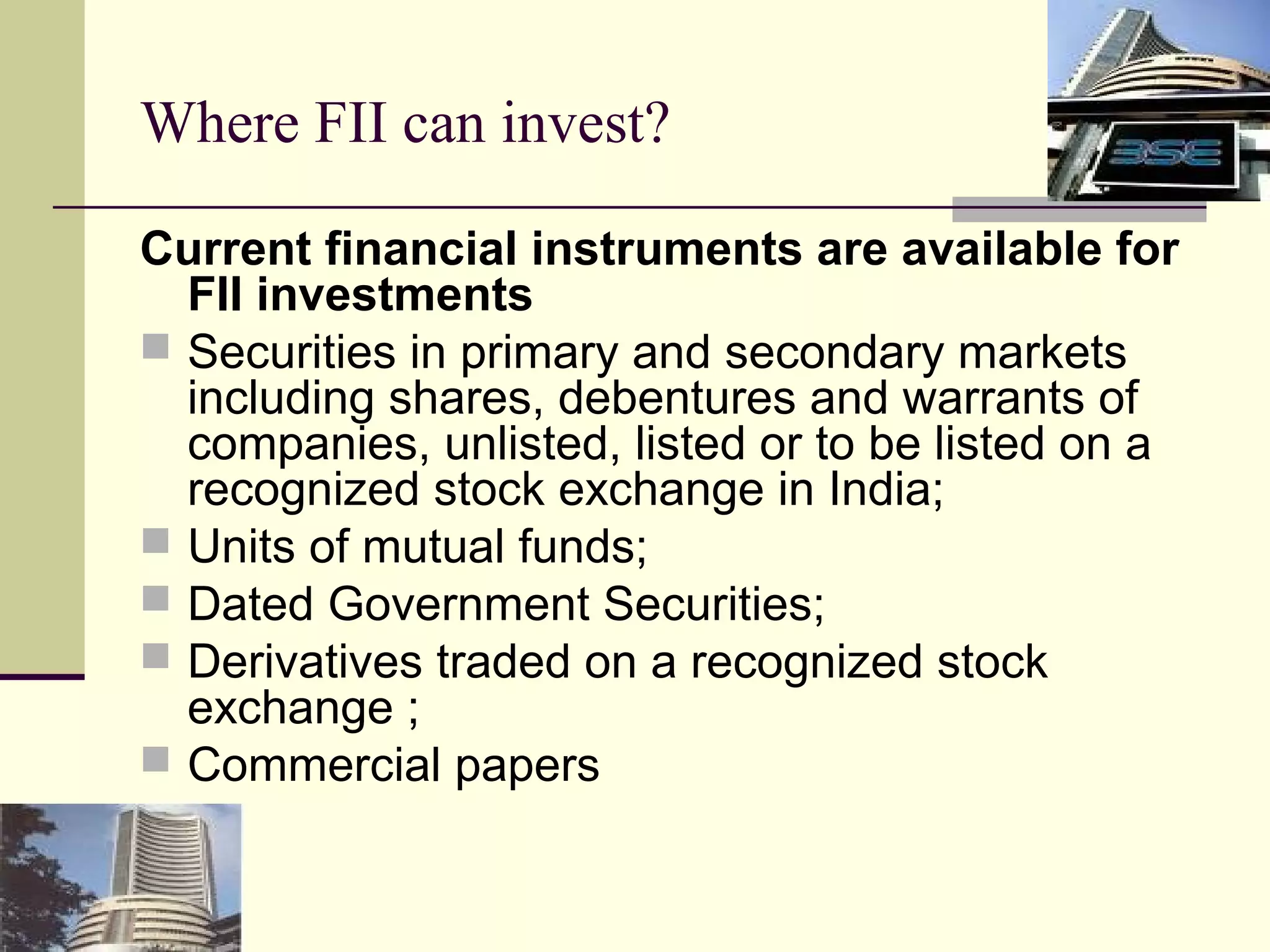 Where FII can invest?

Current financial instruments are available for
  FII investments
 Securities in primary and secondary markets
  including shares, debentures and warrants of
  companies, unlisted, listed or to be listed on a
  recognized stock exchange in India;
 Units of mutual funds;
 Dated Government Securities;
 Derivatives traded on a recognized stock
  exchange ;
 Commercial papers
 