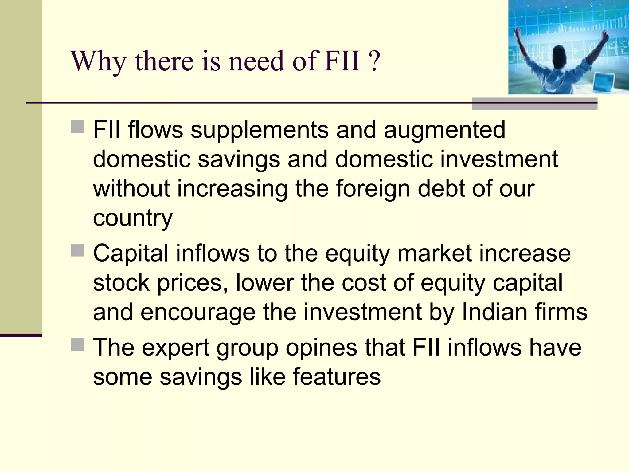 Why there is need of FII ?

 FII flows supplements and augmented
  domestic savings and domestic investment
  without increasing the foreign debt of our
  country
 Capital inflows to the equity market increase
  stock prices, lower the cost of equity capital
  and encourage the investment by Indian firms
 The expert group opines that FII inflows have
  some savings like features
 