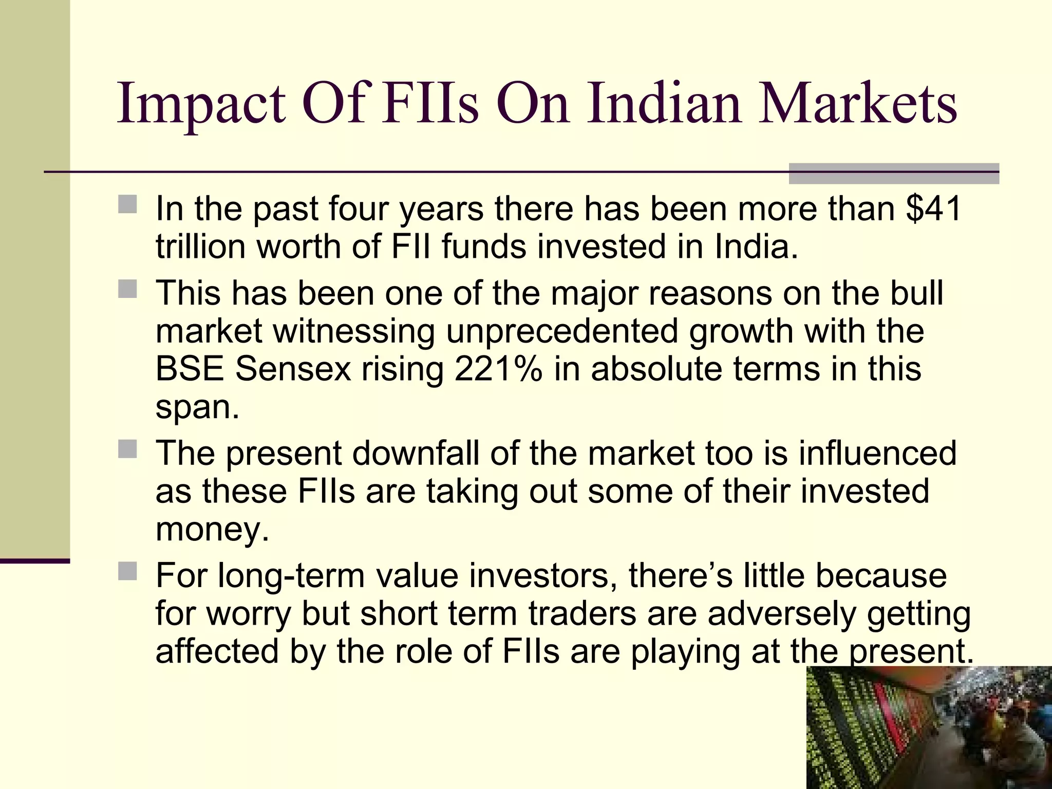 Impact Of FIIs On Indian Markets
 In the past four years there has been more than $41
  trillion worth of FII funds invested in India.
 This has been one of the major reasons on the bull
  market witnessing unprecedented growth with the
  BSE Sensex rising 221% in absolute terms in this
  span.
 The present downfall of the market too is influenced
  as these FIIs are taking out some of their invested
  money.
 For long-term value investors, there’s little because
  for worry but short term traders are adversely getting
  affected by the role of FIIs are playing at the present.
 