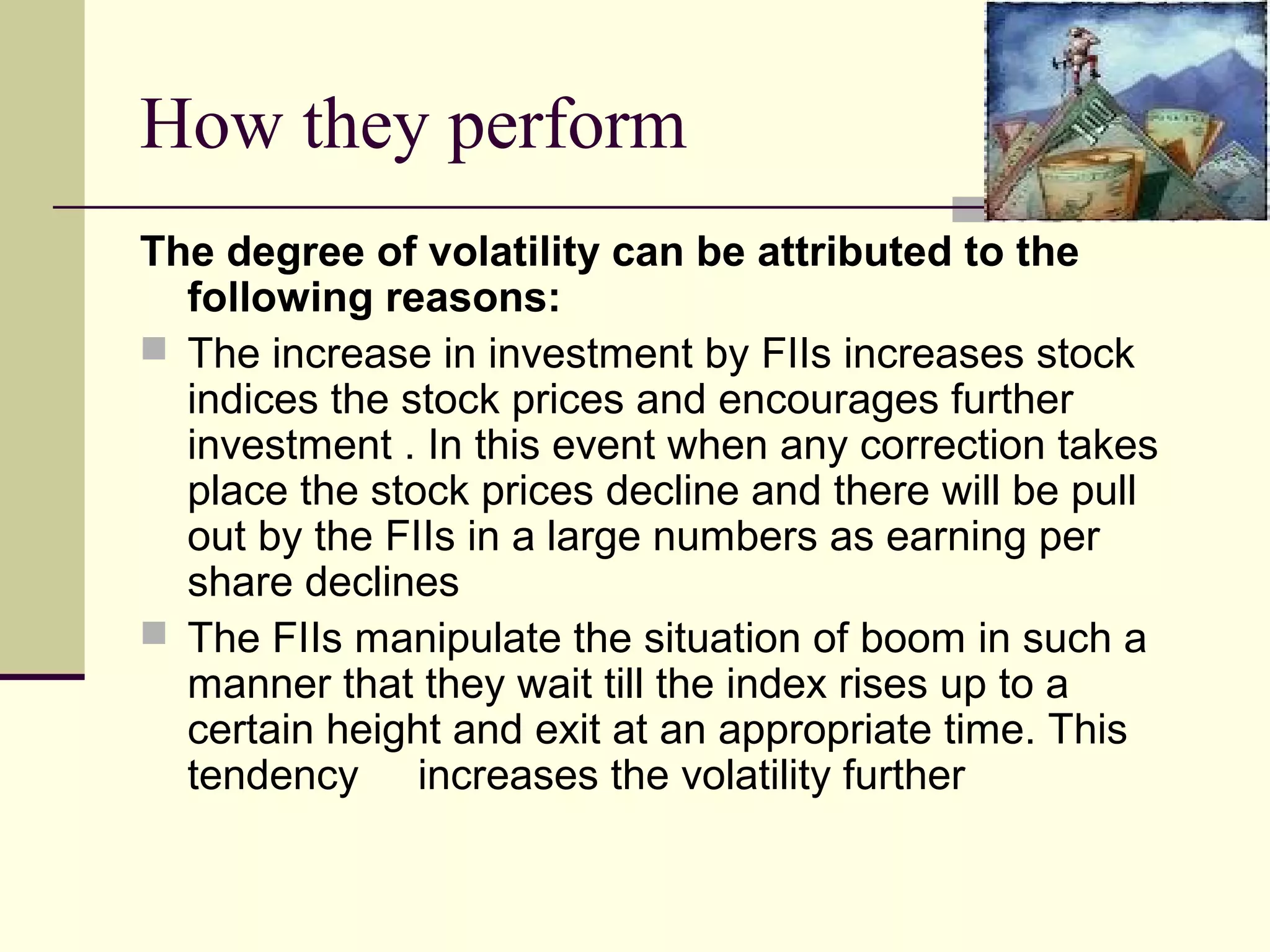 How they perform
The degree of volatility can be attributed to the
  following reasons:
 The increase in investment by FIIs increases stock
  indices the stock prices and encourages further
  investment . In this event when any correction takes
  place the stock prices decline and there will be pull
  out by the FIIs in a large numbers as earning per
  share declines
 The FIIs manipulate the situation of boom in such a
  manner that they wait till the index rises up to a
  certain height and exit at an appropriate time. This
  tendency increases the volatility further
 