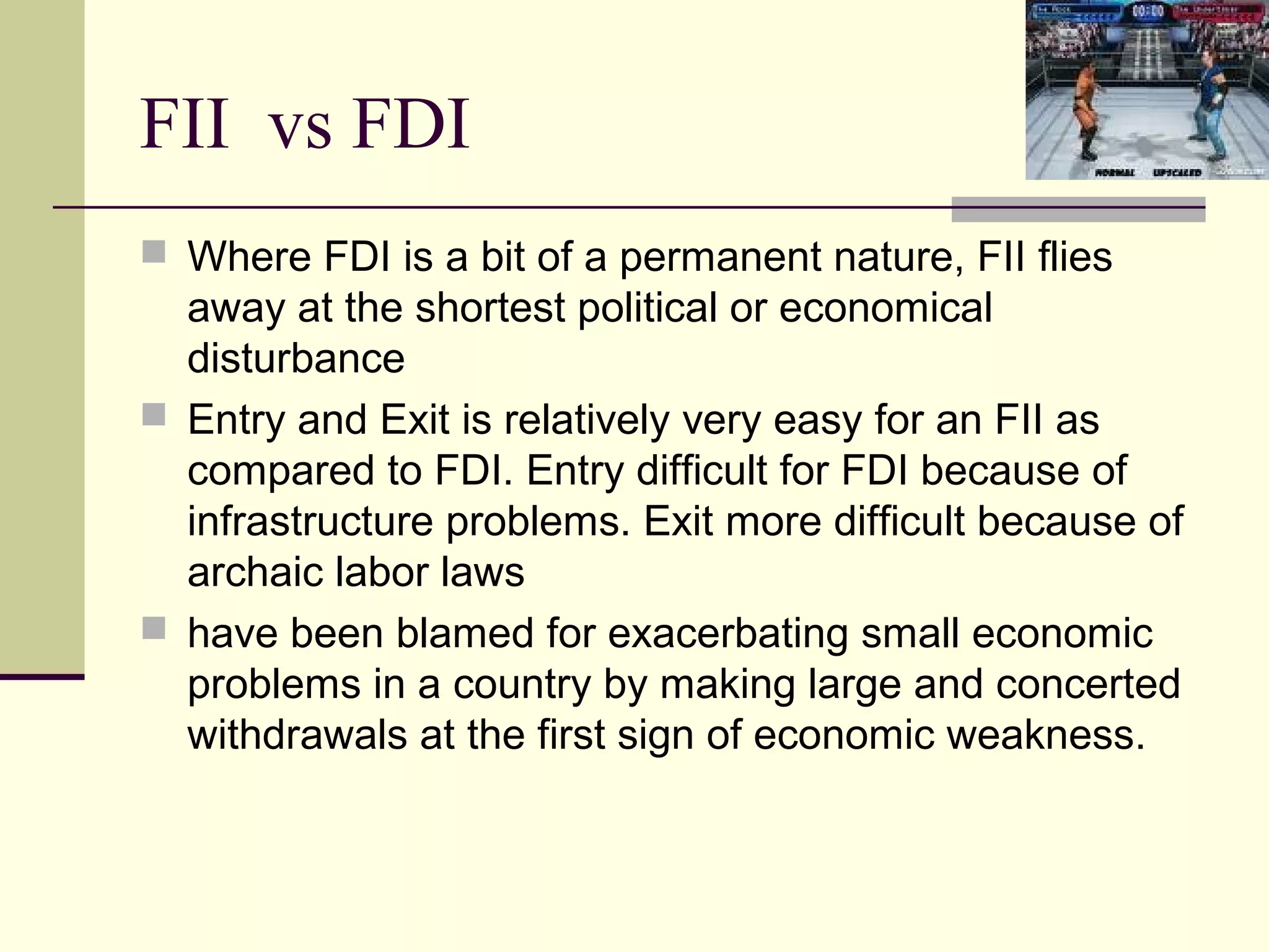 FII vs FDI
 Where FDI is a bit of a permanent nature, FII flies
  away at the shortest political or economical
  disturbance
 Entry and Exit is relatively very easy for an FII as
  compared to FDI. Entry difficult for FDI because of
  infrastructure problems. Exit more difficult because of
  archaic labor laws
 have been blamed for exacerbating small economic
  problems in a country by making large and concerted
  withdrawals at the first sign of economic weakness.
 