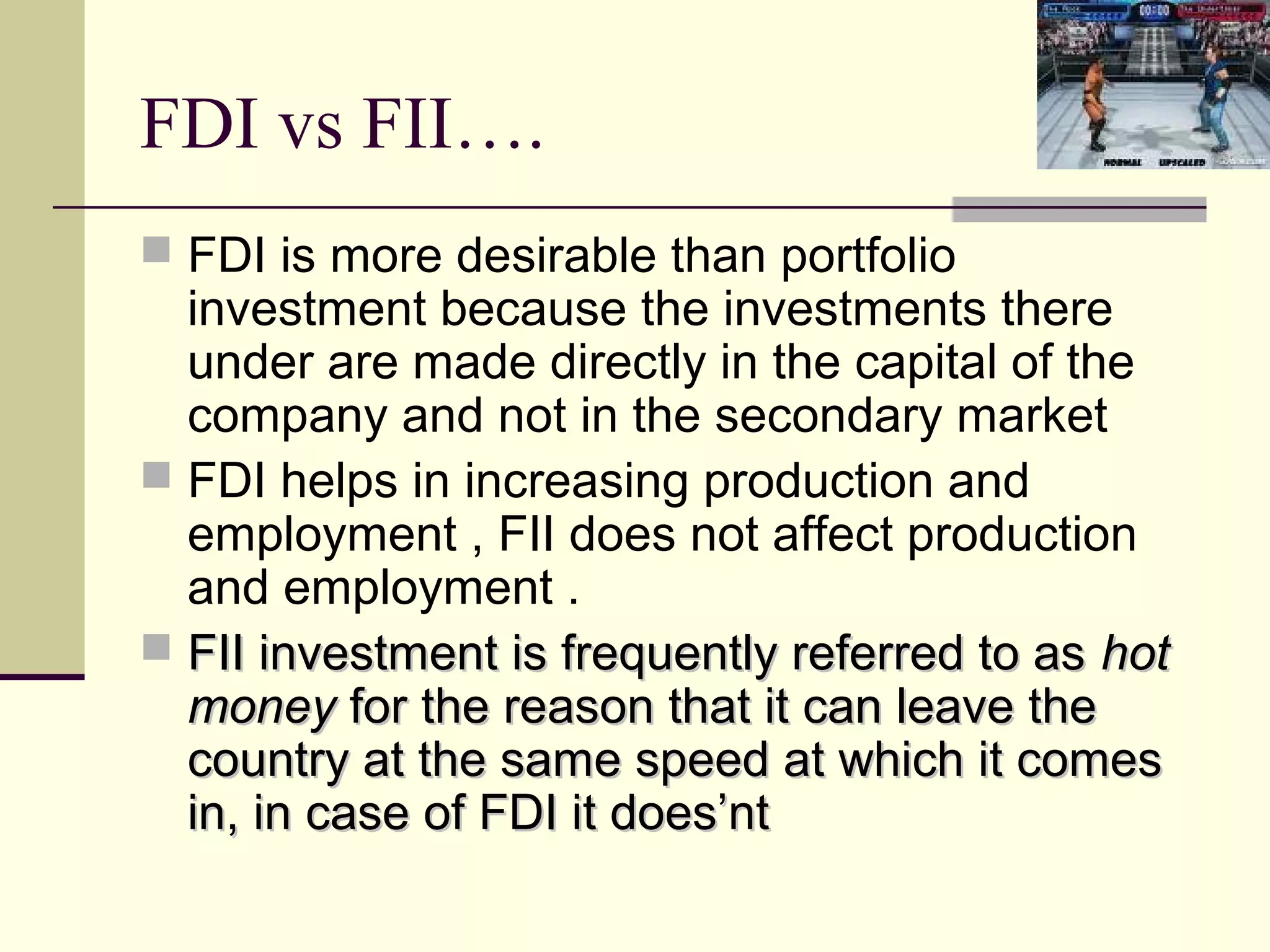 FDI vs FII….
 FDI is more desirable than portfolio
  investment because the investments there
  under are made directly in the capital of the
  company and not in the secondary market
 FDI helps in increasing production and
  employment , FII does not affect production
  and employment .
 FII investment is frequently referred to as hot
  money for the reason that it can leave the
  country at the same speed at which it comes
  in, in case of FDI it does’nt
 