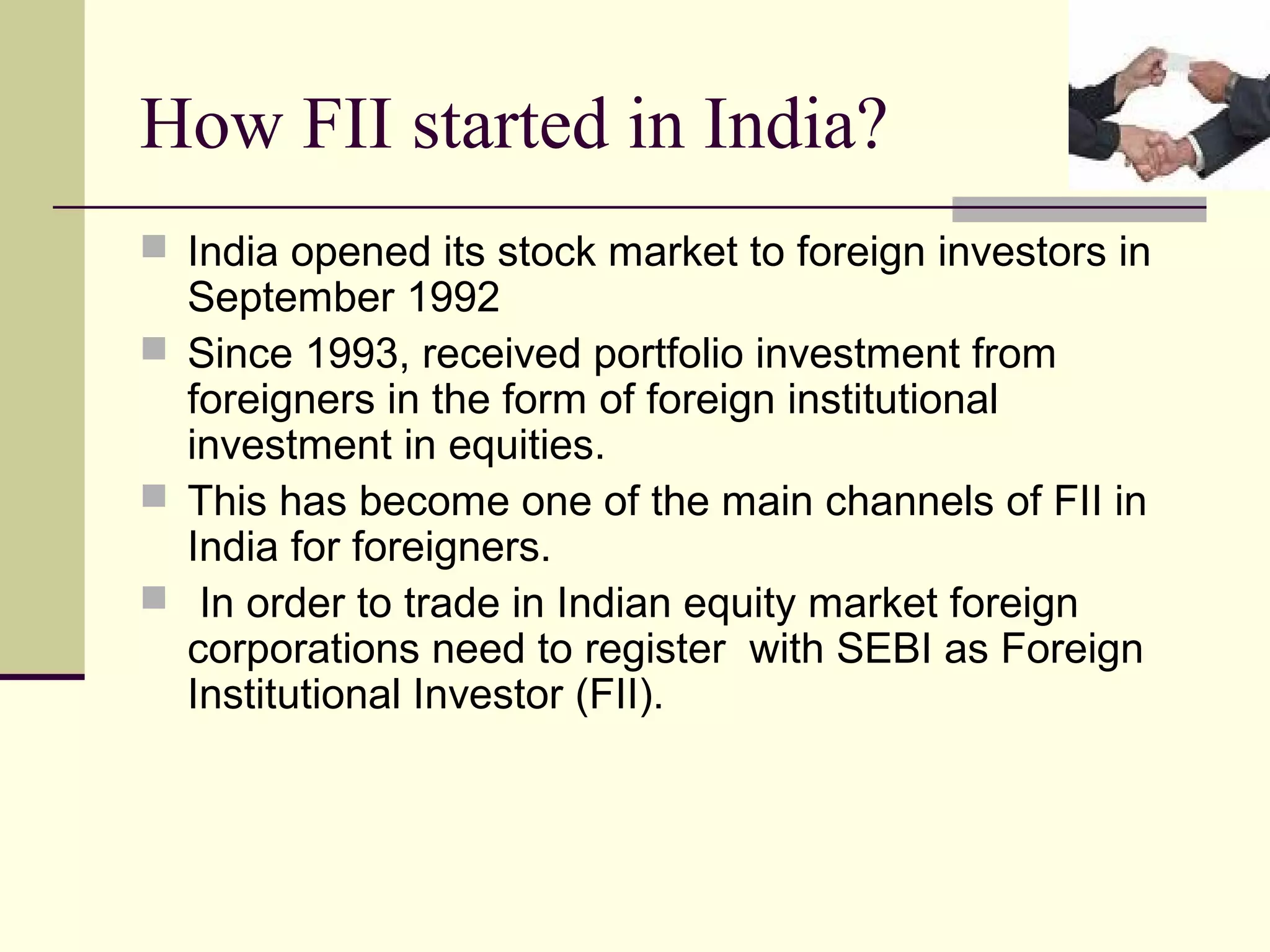 How FII started in India?
 India opened its stock market to foreign investors in
  September 1992
 Since 1993, received portfolio investment from
  foreigners in the form of foreign institutional
  investment in equities.
 This has become one of the main channels of FII in
  India for foreigners.
 In order to trade in Indian equity market foreign
  corporations need to register with SEBI as Foreign
  Institutional Investor (FII).
 