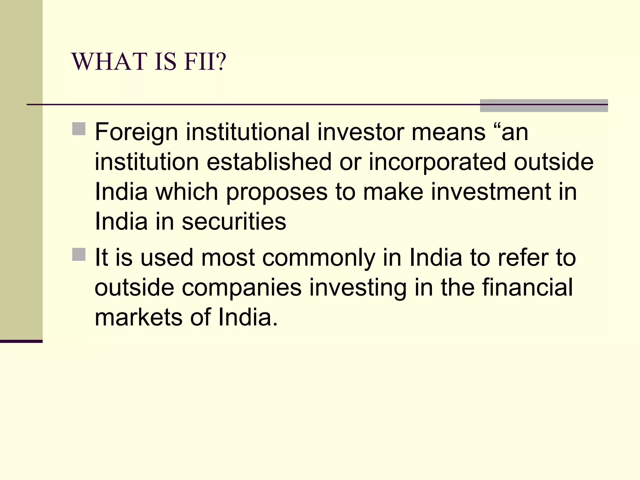WHAT IS FII?

 Foreign institutional investor means “an
  institution established or incorporated outside
  India which proposes to make investment in
  India in securities
 It is used most commonly in India to refer to
  outside companies investing in the financial
  markets of India.
 