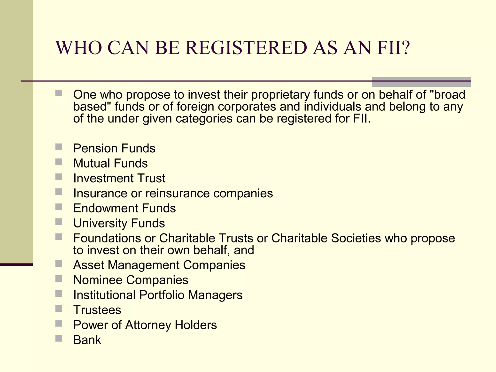 WHO CAN BE REGISTERED AS AN FII?

 One who propose to invest their proprietary funds or on behalf of "broad
    based" funds or of foreign corporates and individuals and belong to any
    of the under given categories can be registered for FII.

   Pension Funds
   Mutual Funds
   Investment Trust
   Insurance or reinsurance companies
   Endowment Funds
   University Funds
   Foundations or Charitable Trusts or Charitable Societies who propose
    to invest on their own behalf, and
   Asset Management Companies
   Nominee Companies
   Institutional Portfolio Managers
   Trustees
   Power of Attorney Holders
   Bank
 