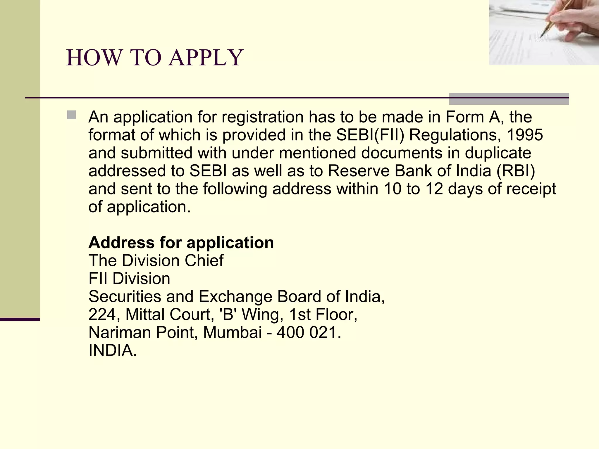 HOW TO APPLY

 An application for registration has to be made in Form A, the
   format of which is provided in the SEBI(FII) Regulations, 1995
   and submitted with under mentioned documents in duplicate
   addressed to SEBI as well as to Reserve Bank of India (RBI)
   and sent to the following address within 10 to 12 days of receipt
   of application.

   Address for application
   The Division Chief
   FII Division
   Securities and Exchange Board of India,
   224, Mittal Court, 'B' Wing, 1st Floor,
   Nariman Point, Mumbai - 400 021.
   INDIA.
 
