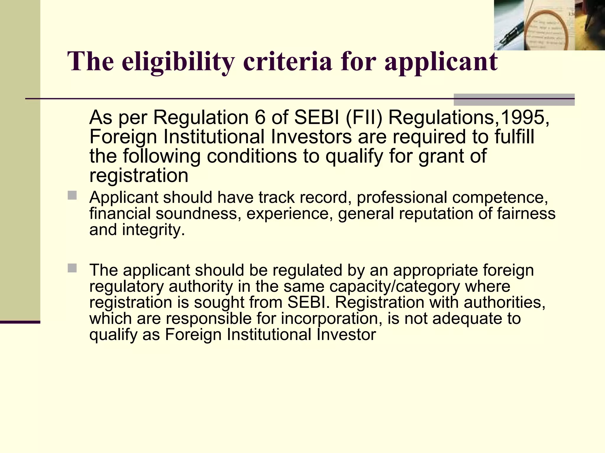 The eligibility criteria for applicant
  As per Regulation 6 of SEBI (FII) Regulations,1995,
  Foreign Institutional Investors are required to fulfill
  the following conditions to qualify for grant of
  registration
 Applicant should have track record, professional competence,
  financial soundness, experience, general reputation of fairness
  and integrity.

 The applicant should be regulated by an appropriate foreign
  regulatory authority in the same capacity/category where
  registration is sought from SEBI. Registration with authorities,
  which are responsible for incorporation, is not adequate to
  qualify as Foreign Institutional Investor
 
