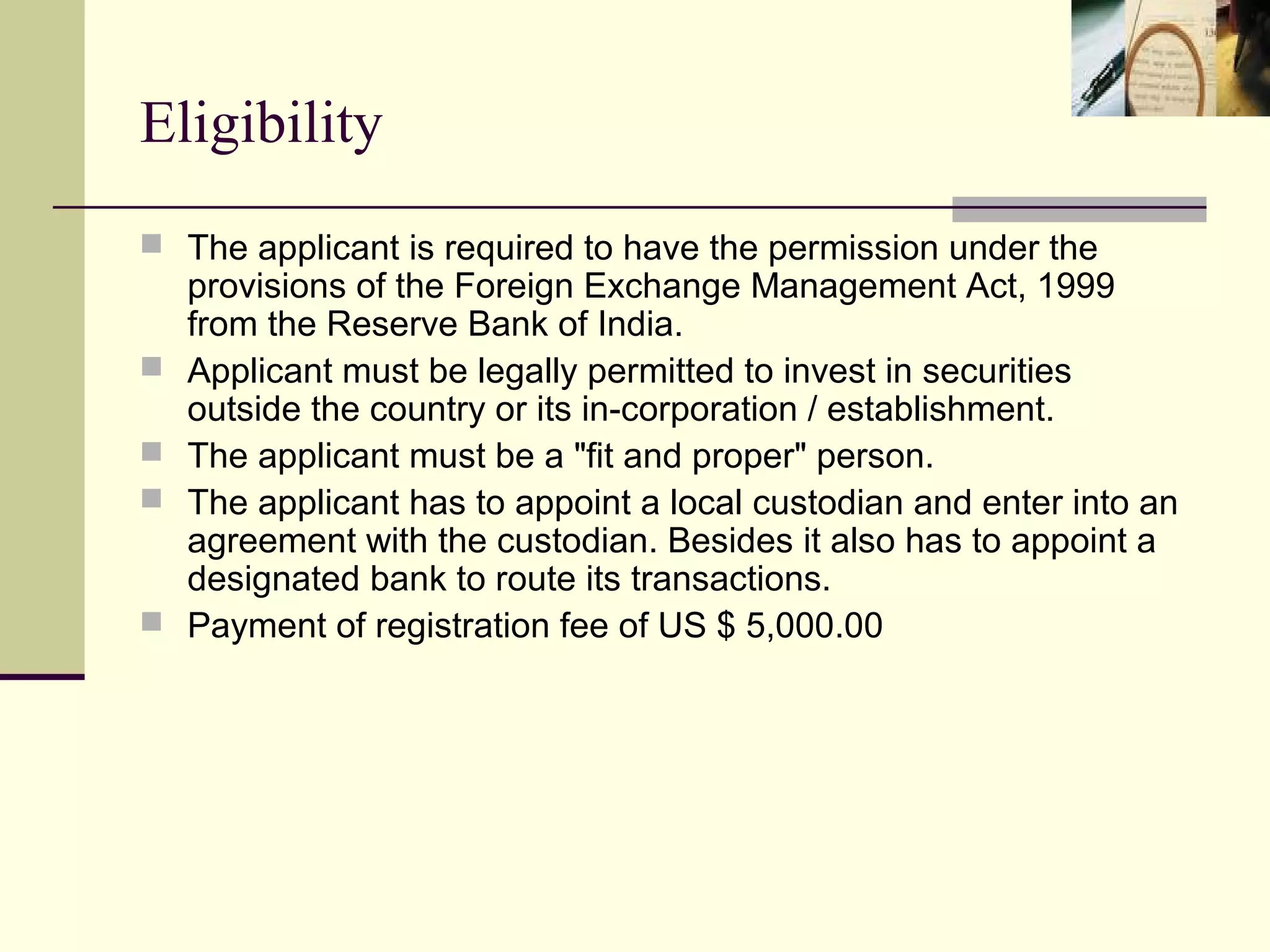 Eligibility
 The applicant is required to have the permission under the
    provisions of the Foreign Exchange Management Act, 1999
    from the Reserve Bank of India.
   Applicant must be legally permitted to invest in securities
    outside the country or its in-corporation / establishment.
   The applicant must be a "fit and proper" person.
   The applicant has to appoint a local custodian and enter into an
    agreement with the custodian. Besides it also has to appoint a
    designated bank to route its transactions.
   Payment of registration fee of US $ 5,000.00
 