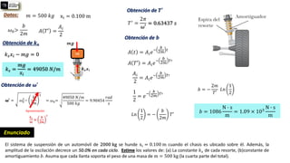 El sistema de suspensión de un automóvil de 2000 kg se hunde xi = 0.100 m cuando el chasis es ubicado sobre él. Además, la
amplitud de la oscilación decrece un 50.0% en cada ciclo. Estime los valores de: (a) La constante 𝑘𝑠 de cada resorte, (b)constante de
amortiguamiento 𝑏. Asuma que cada llanta soporta el peso de una masa de m = 500 kg (la cuarta parte del total).
Enunciado
Datos: 𝑚 = 500 𝑘𝑔 xi = 0.100 m
Obtención de 𝒌𝒔
𝑘𝑠𝑥𝑖 − 𝑚𝑔 = 0
𝑘𝑠 =
𝑚𝑔
𝑥𝑖
= 49050 𝑁/𝑚
𝜔0>
𝑏
2𝑚
𝐴 𝑡 = 𝐴𝑖𝑒
−
𝑏
2𝑚
𝑡
𝐴 𝑇′ =
𝐴𝑖
2
Obtención de 𝝎′
𝝎′ = 𝜔0
2
−
𝑏
2𝑚
2
Aproximaciòn
𝑘𝑠
𝑚
≫
𝑏
2𝑚
2
= 𝜔0=
49050 𝑁/𝑚
500 𝑘𝑔
= 9.90454
𝑟𝑎𝑑
𝑠
Obtención de 𝑻′
𝑇′ =
2𝜋
𝜔′
= 0.63437 𝑠
Obtención de 𝒃
𝐴 𝑇′ = 𝐴𝑖𝑒
−
𝑏
2𝑚
𝑇′
𝐴𝑖
2
= 𝐴𝑖𝑒
−
𝑏
2𝑚
𝑇′
1
2
= 𝑒
−
𝑏
2𝑚
𝑇′
𝐿𝑛
1
2
= −
𝑏
2𝑚
𝑇′
𝑏 = −
2𝑚
𝑇′
𝐿𝑛
1
2
𝑏 = 1086
N ∙ s
m
= 1.09 × 103
N ∙ s
m
 