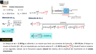 Enunciado
Un bloque de 𝒎 = 𝟐. 𝟎𝟎 𝐤𝐠 es adherido a un resorte que tiene una constante de fuerza 𝒌𝒔 = 𝟐𝟎. 𝟎 𝐍/𝐦. El bloque se
mueve sin fricción (𝒃 = 𝟎) y es impulsado por una fuerza externa 𝑭 = (𝟑. 𝟎𝟎 𝐍) 𝐜𝐨𝐬 𝟐𝝅
𝐫𝐚𝐝
𝐬
𝒕 , donde 𝑭 está en newtons
y 𝒕 en segundos. Calcule: (a) la frecuencia angular natural del sistema, (b) la amplitud del movimiento en el estado
estacionario.
Datos:
𝑚 = 2.00 𝑘𝑔
𝑘𝑠 = 20.0 𝑁/𝑚
𝑏 = 0
𝐹0 = 3.00 𝑁 𝜔 = 2𝜋
𝑟𝑎𝑑
𝑠
= 6.28
𝑟𝑎𝑑
𝑠
Obtención de 𝝎𝟎
Estado estacionario
𝝎𝟎 =
𝑘𝑠
𝑚
=
20.0 𝑁/𝑚
2 .00𝑘𝑔
𝝎𝟎 = 3.16
rad
s
Obtención de 𝑨(𝜔)
𝑨 6.28
𝑟𝑎𝑑
𝑠
=
(3.00 𝑁)
(2.00 𝑘𝑔)2 10
𝑟𝑎𝑑
𝑠
− 6.28
𝑟𝑎𝑑
𝑠
2 2
+ 0 𝑁.
𝑠
𝑚
2
6.28
𝑟𝑎𝑑
𝑠
2
𝑨 6.28
𝑟𝑎𝑑
𝑠
= 0.0509 m
 